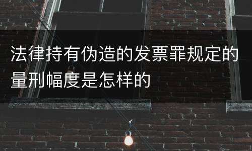法律持有伪造的发票罪规定的量刑幅度是怎样的
