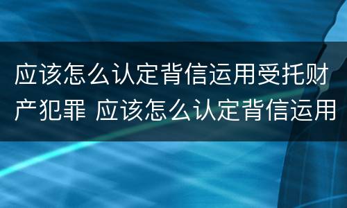 应该怎么认定背信运用受托财产犯罪 应该怎么认定背信运用受托财产犯罪行为
