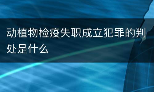 动植物检疫失职成立犯罪的判处是什么