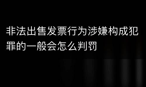 非法出售发票行为涉嫌构成犯罪的一般会怎么判罚