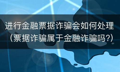 进行金融票据诈骗会如何处理（票据诈骗属于金融诈骗吗?）