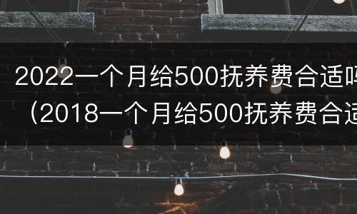 2022一个月给500抚养费合适吗（2018一个月给500抚养费合适吗）