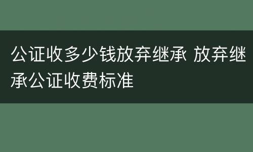 公证收多少钱放弃继承 放弃继承公证收费标准