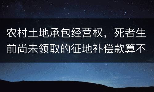 农村土地承包经营权，死者生前尚未领取的征地补偿款算不算遗产
