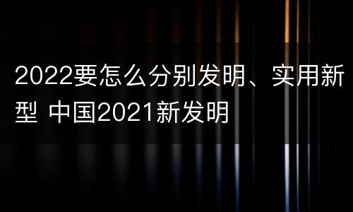 2022要怎么分别发明、实用新型 中国2021新发明