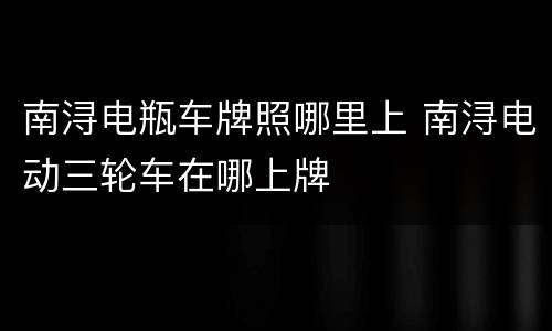 南浔电瓶车牌照哪里上 南浔电动三轮车在哪上牌