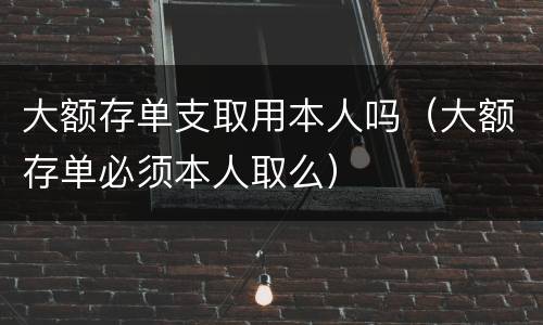 大额存单支取用本人吗（大额存单必须本人取么）