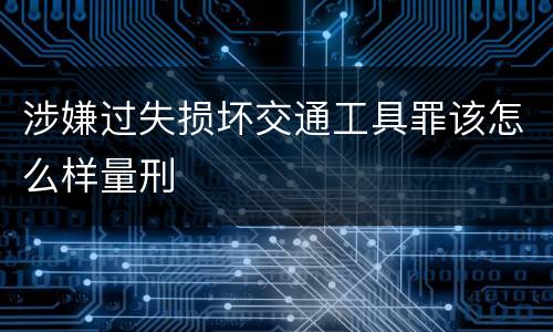 涉嫌过失损坏交通工具罪该怎么样量刑