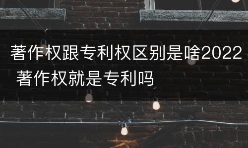 著作权跟专利权区别是啥2022 著作权就是专利吗