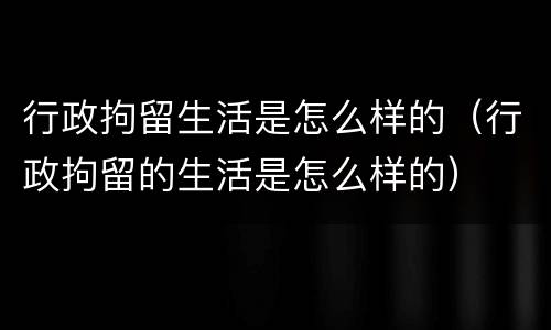 行政拘留生活是怎么样的（行政拘留的生活是怎么样的）
