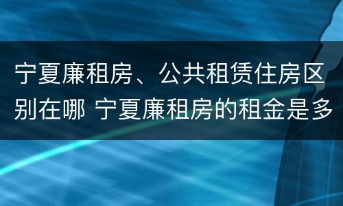 宁夏廉租房、公共租赁住房区别在哪 宁夏廉租房的租金是多少钱