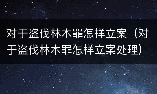 对于盗伐林木罪怎样立案（对于盗伐林木罪怎样立案处理）