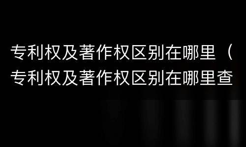 专利权及著作权区别在哪里（专利权及著作权区别在哪里查）