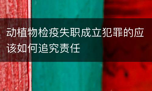 动植物检疫失职成立犯罪的应该如何追究责任