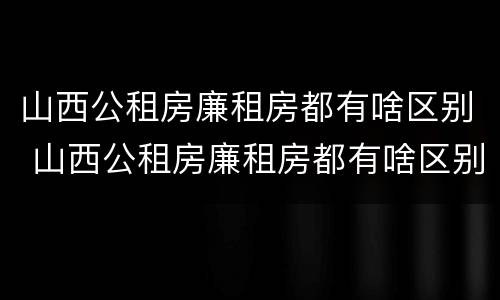 山西公租房廉租房都有啥区别 山西公租房廉租房都有啥区别啊