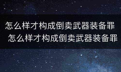 怎么样才构成倒卖武器装备罪 怎么样才构成倒卖武器装备罪案例