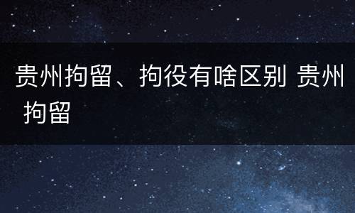 贵州拘留、拘役有啥区别 贵州 拘留