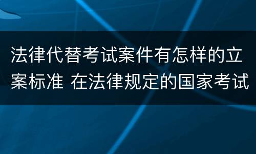 法律代替考试案件有怎样的立案标准 在法律规定的国家考试中代替他人考试的行为