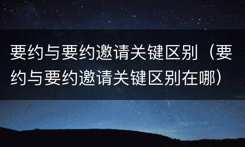 要约与要约邀请关键区别（要约与要约邀请关键区别在哪）