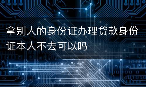 拿别人的身份证办理贷款身份证本人不去可以吗