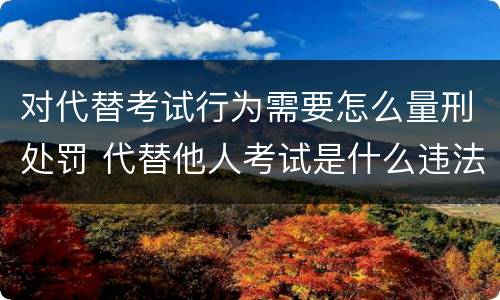 对代替考试行为需要怎么量刑处罚 代替他人考试是什么违法行为
