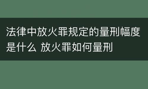 法律中放火罪规定的量刑幅度是什么 放火罪如何量刑