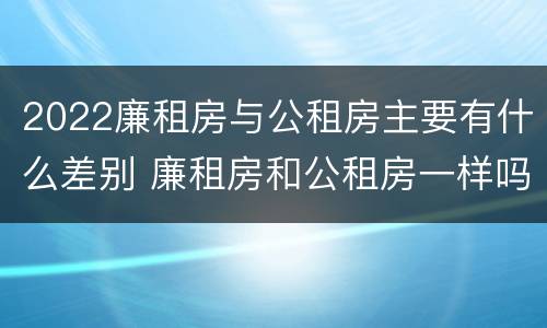 2022廉租房与公租房主要有什么差别 廉租房和公租房一样吗?