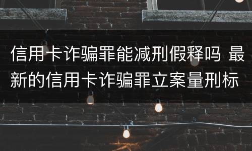 信用卡诈骗罪能减刑假释吗 最新的信用卡诈骗罪立案量刑标准