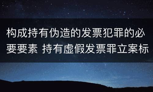 构成持有伪造的发票犯罪的必要要素 持有虚假发票罪立案标准