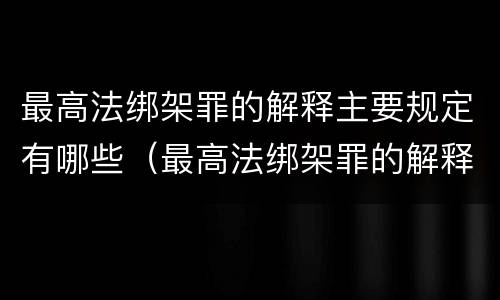 最高法绑架罪的解释主要规定有哪些（最高法绑架罪的解释主要规定有哪些条款）