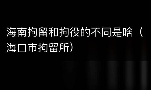 海南拘留和拘役的不同是啥（海口市拘留所）