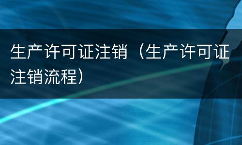 生产许可证注销（生产许可证注销流程）