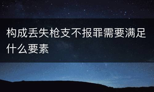 构成丢失枪支不报罪需要满足什么要素