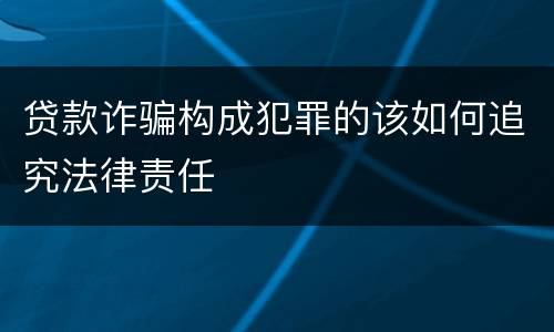 贷款诈骗构成犯罪的该如何追究法律责任