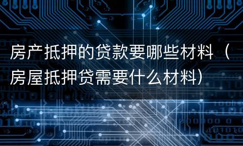房产抵押的贷款要哪些材料（房屋抵押贷需要什么材料）