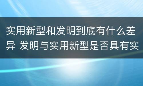 实用新型和发明到底有什么差异 发明与实用新型是否具有实用性