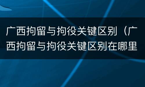 广西拘留与拘役关键区别（广西拘留与拘役关键区别在哪里）