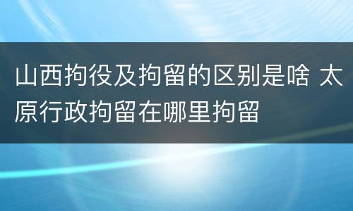 山西拘役及拘留的区别是啥 太原行政拘留在哪里拘留