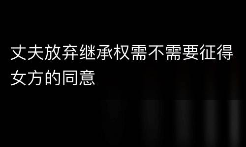 丈夫放弃继承权需不需要征得女方的同意