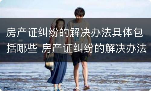 房产证纠纷的解决办法具体包括哪些 房产证纠纷的解决办法具体包括哪些