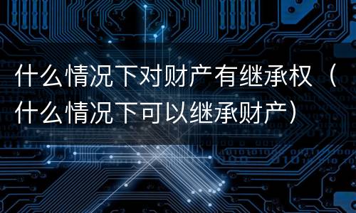 什么情况下对财产有继承权（什么情况下可以继承财产）