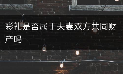 彩礼是否属于夫妻双方共同财产吗