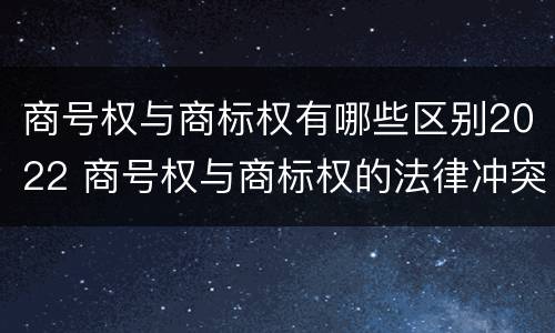 商号权与商标权有哪些区别2022 商号权与商标权的法律冲突与解决