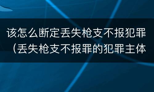 该怎么断定丢失枪支不报犯罪（丢失枪支不报罪的犯罪主体只能是什么）