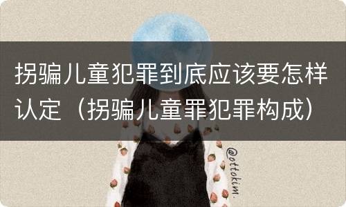 拐骗儿童犯罪到底应该要怎样认定（拐骗儿童罪犯罪构成）