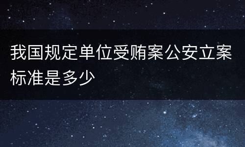 我国规定单位受贿案公安立案标准是多少