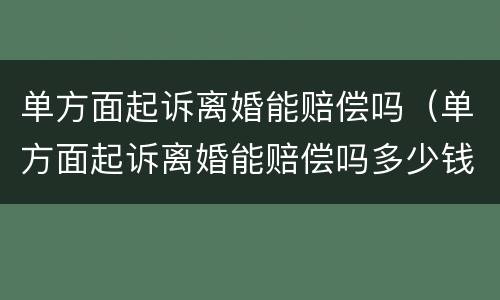 单方面起诉离婚能赔偿吗（单方面起诉离婚能赔偿吗多少钱）