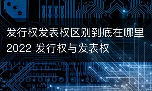 发行权发表权区别到底在哪里2022 发行权与发表权