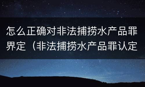 怎么正确对非法捕捞水产品罪界定（非法捕捞水产品罪认定）