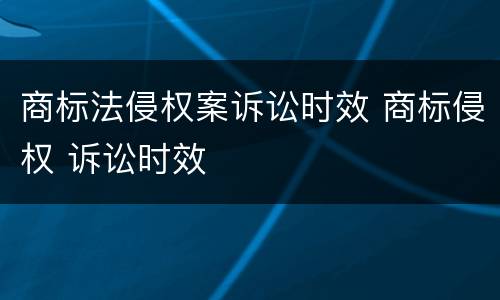 商标法侵权案诉讼时效 商标侵权 诉讼时效